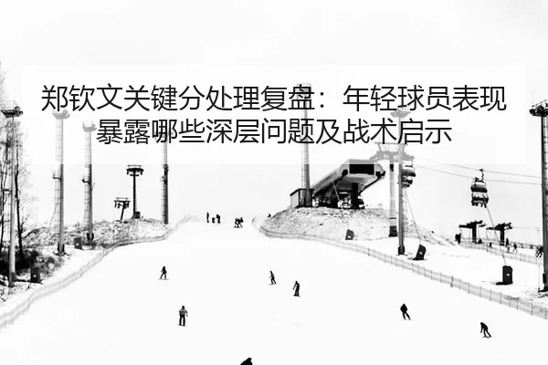 郑钦文关键分处理复盘：年轻球员表现暴露哪些深层问题及战术启示